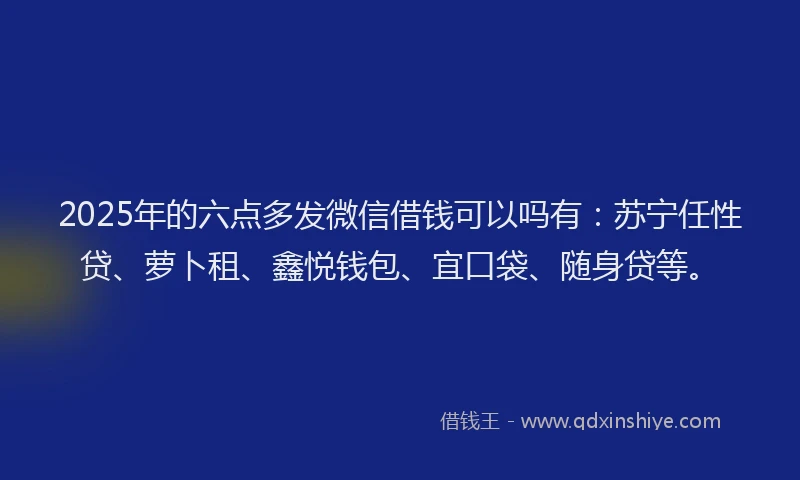2025年的六点多发微信借钱可以吗有:苏宁任性贷、萝卜租、鑫悦钱包、宜口袋、随身贷等。