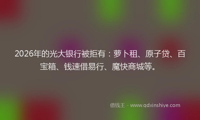 2026年的光大银行被拒有：萝卜租、原子贷、百宝箱、钱速借易行、魔快商城等。