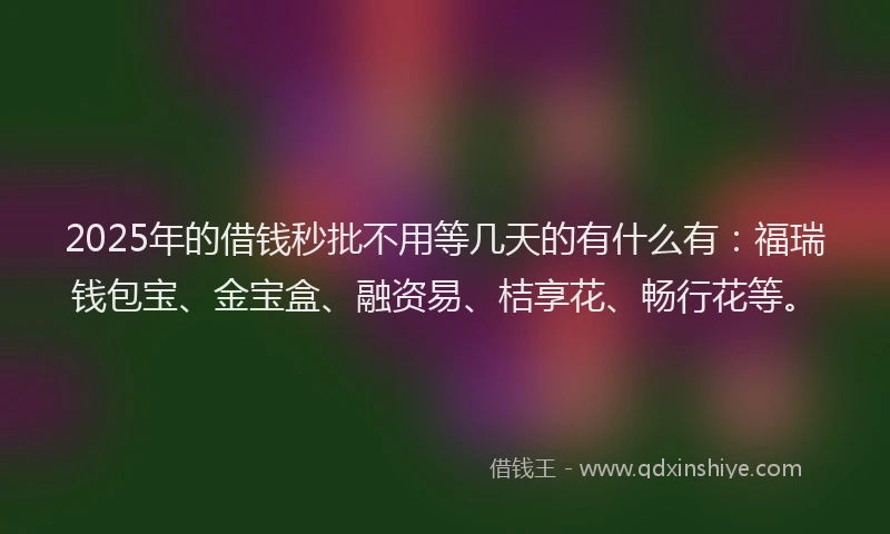 2025年的借钱秒批不用等几天的有什么有：福瑞钱包宝、金宝盒、融资易、桔享花、畅行花等。