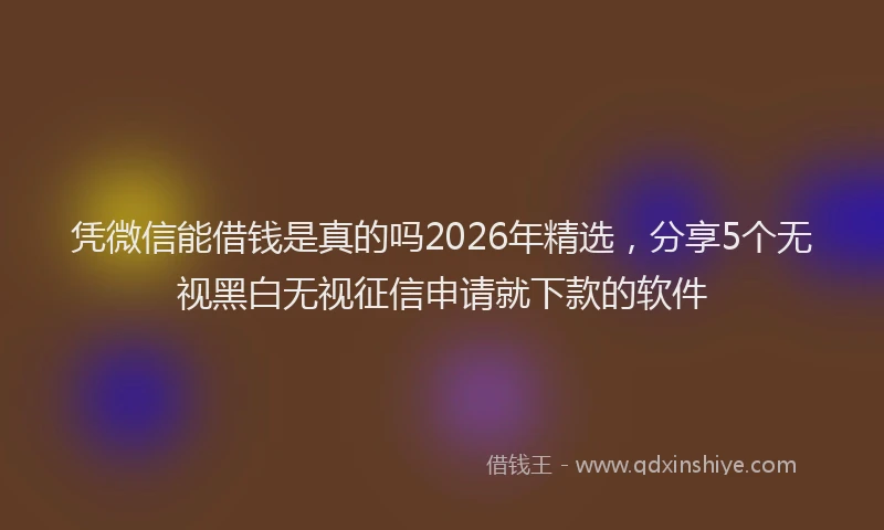 凭微信能借钱是真的吗2026年精选,分享5个无视黑白无视征信申请就下款的软件