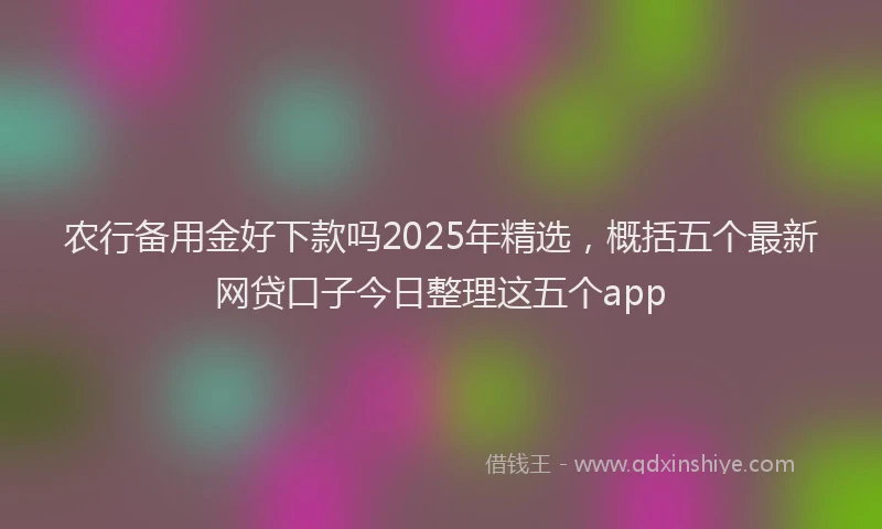 农行备用金好下款吗2025年精选，概括五个最新网贷口子今日整理这五个app