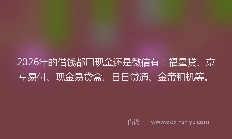 2026年的借钱都用现金还是微信有：福星贷、京享易付、现金易贷盒、日日贷通、金帝租机等。