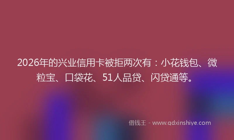 2026年的兴业信用卡被拒两次有:小花钱包、微粒宝、口袋花、51人品贷、闪贷通等。