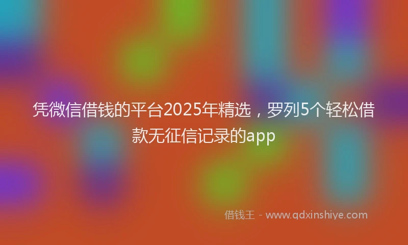 凭微信借钱的平台2025年精选,罗列5个轻松借款无征信记录的app