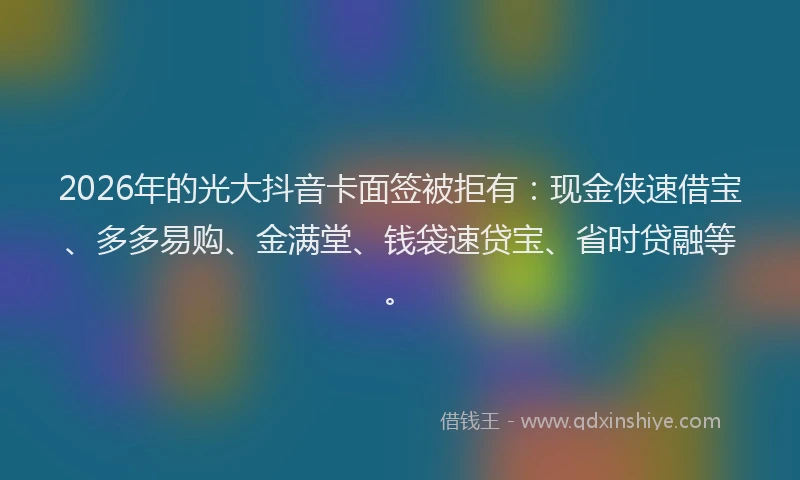 2026年的光大抖音卡面签被拒有：现金侠速借宝、多多易购、金满堂、钱袋速贷宝、省时贷融等。