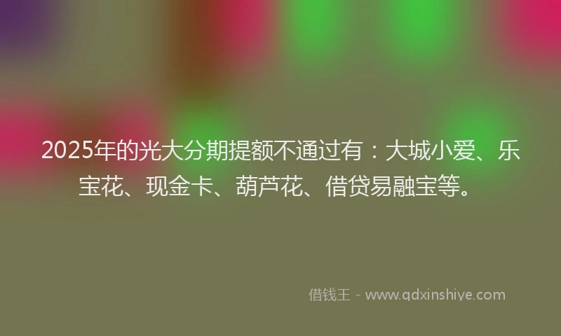 2025年的光大分期提额不通过有:大城小爱、乐宝花、现金卡、葫芦花、借贷易融宝等。