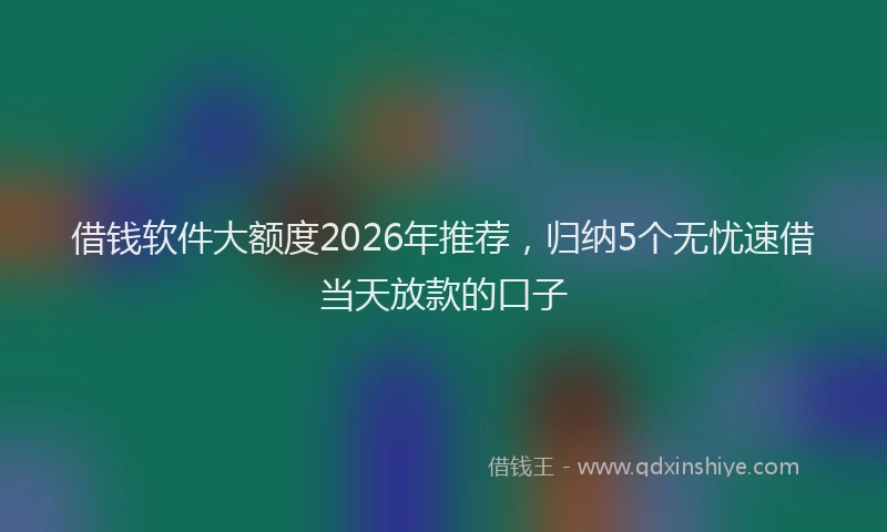 借钱软件大额度2026年推荐，归纳5个无忧速借当天放款的口子