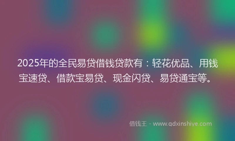 2025年的全民易贷借钱贷款有：轻花优品、用钱宝速贷、借款宝易贷、现金闪贷、易贷通宝等。