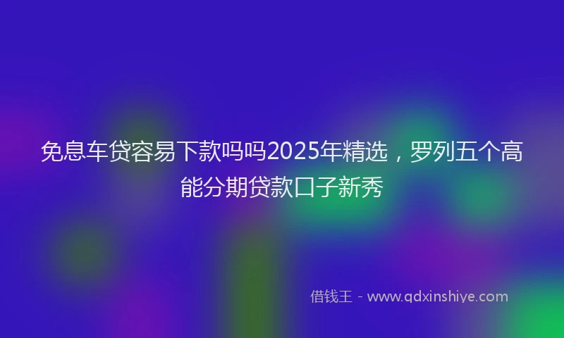 免息车贷容易下款吗吗2025年精选，罗列五个高能分期贷款口子新秀