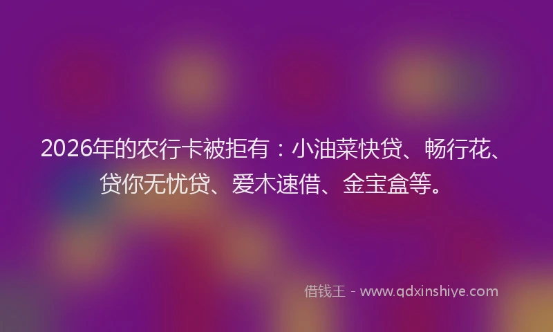 2026年的农行卡被拒有:小油菜快贷、畅行花、贷你无忧贷、爱木速借、金宝盒等。