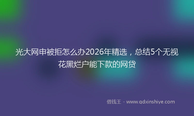 光大网申被拒怎么办2026年精选，总结5个无视花黑烂户能下款的网贷