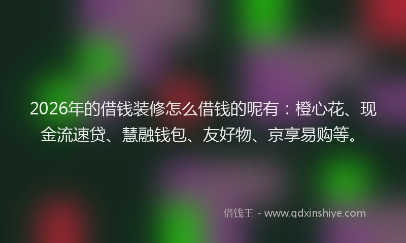 2026年的借钱装修怎么借钱的呢有：橙心花、现金流速贷、慧融钱包、友好物、京享易购等。