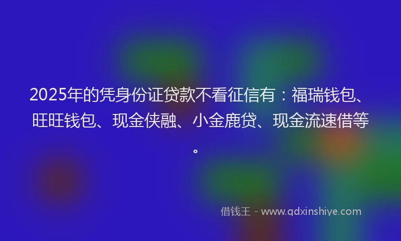 2025年的凭身份证贷款不看征信有：福瑞钱包、旺旺钱包、现金侠融、小金鹿贷、现金流速借等。