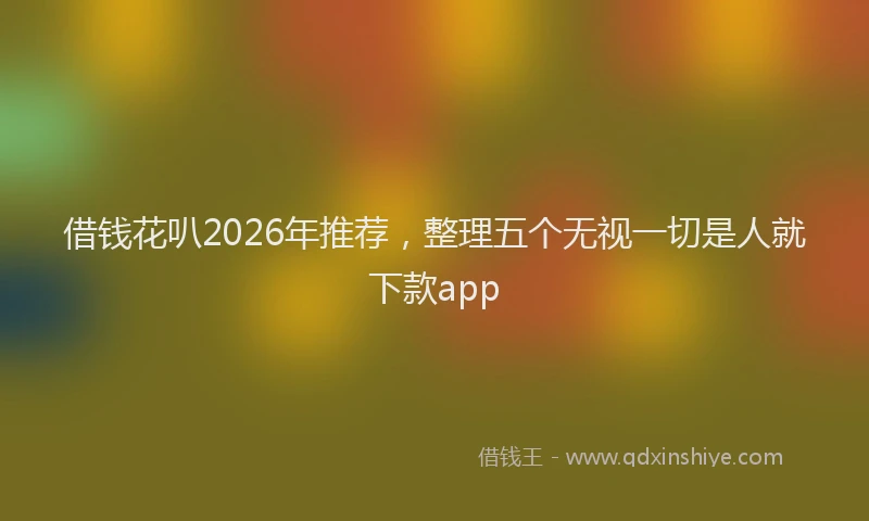 借钱花叭2026年推荐，整理五个无视一切是人就下款app