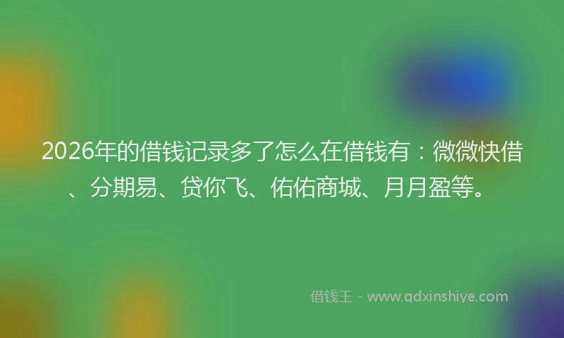 2026年的借钱记录多了怎么在借钱有：微微快借、分期易、贷你飞、佑佑商城、月月盈等。