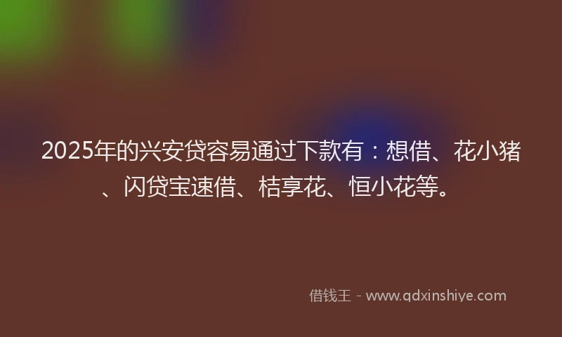 2025年的兴安贷容易通过下款有：想借、花小猪、闪贷宝速借、桔享花、恒小花等。