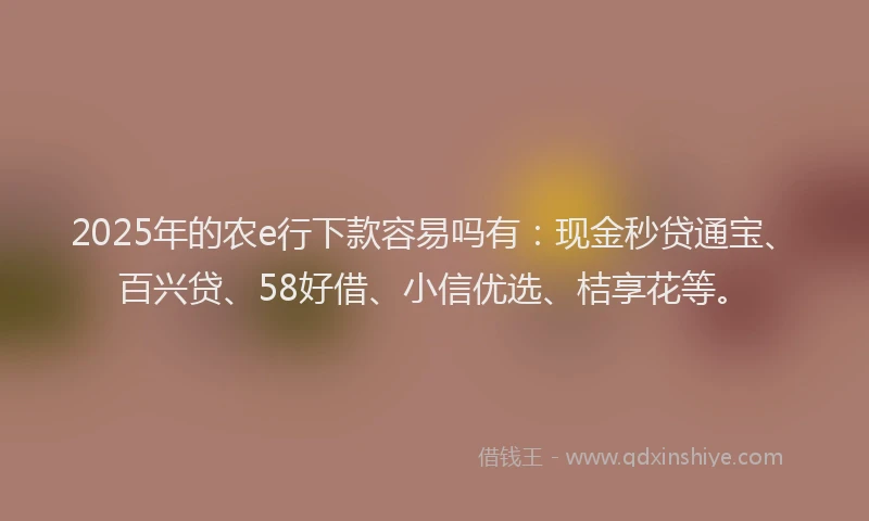 2025年的农e行下款容易吗有：现金秒贷通宝、百兴贷、58好借、小信优选、桔享花等。