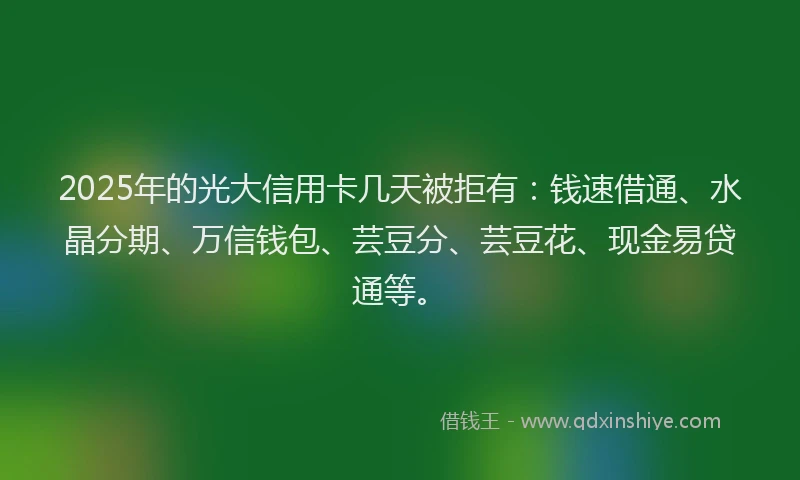 2025年的光大信用卡几天被拒有：钱速借通、水晶分期、万信钱包、芸豆分、芸豆花、现金易贷通等。