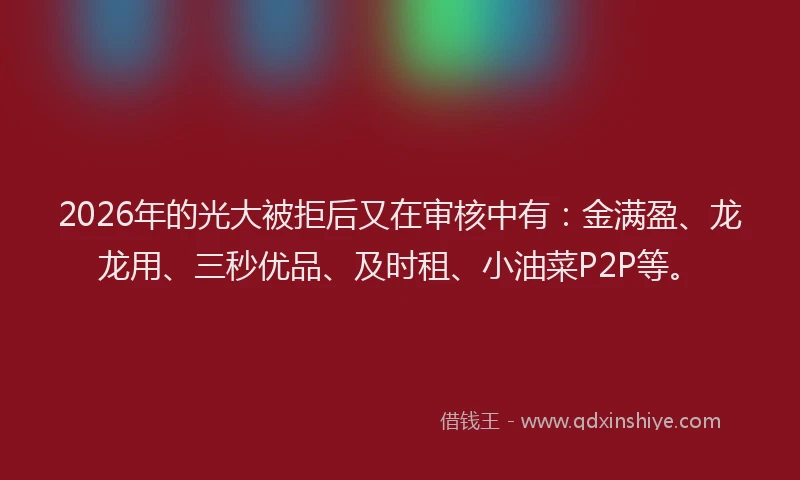 2026年的光大被拒后又在审核中有：金满盈、龙龙用、三秒优品、及时租、小油菜P2P等。