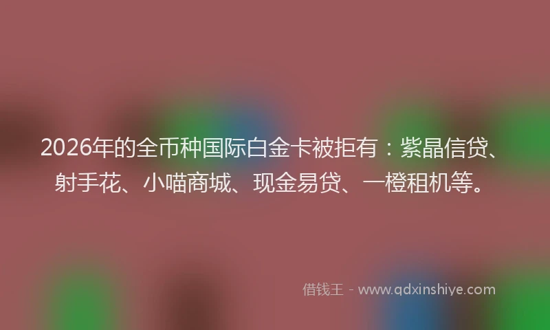 2026年的全币种国际白金卡被拒有：紫晶信贷、射手花、小喵商城、现金易贷、一橙租机等。