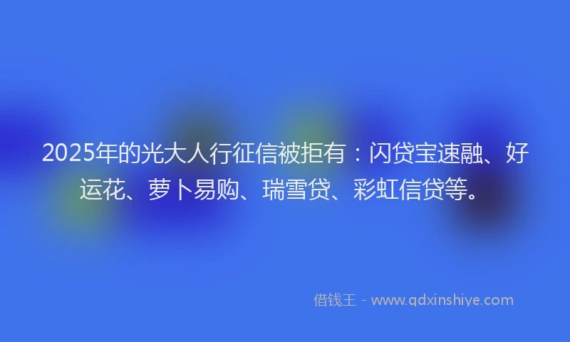 2025年的光大人行征信被拒有：闪贷宝速融、好运花、萝卜易购、瑞雪贷、彩虹信贷等。