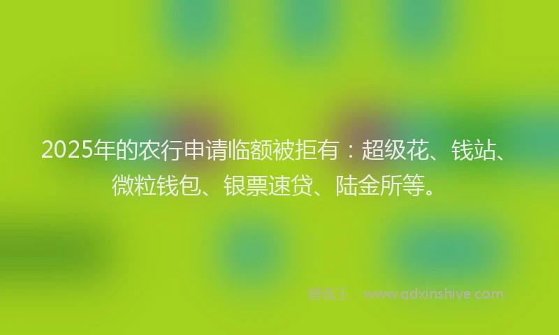 2025年的农行申请临额被拒有：超级花、钱站、微粒钱包、银票速贷、陆金所等。
