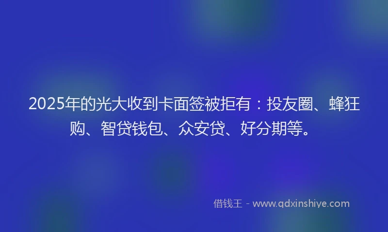2025年的光大收到卡面签被拒有：投友圈、蜂狂购、智贷钱包、众安贷、好分期等。