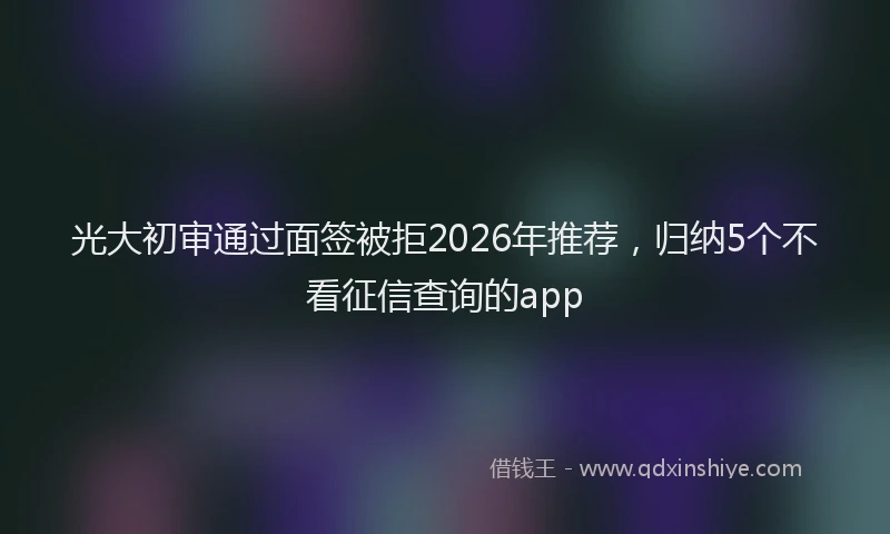 光大初审通过面签被拒2026年推荐,归纳5个不看征信查询的app