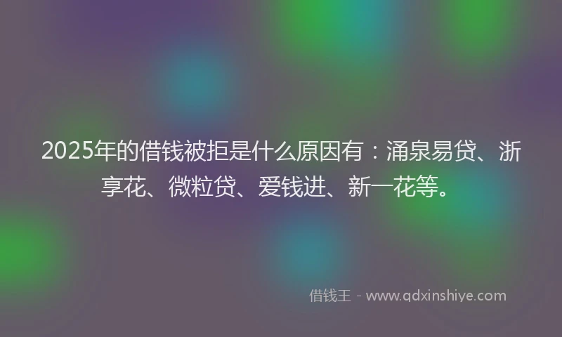 2025年的借钱被拒是什么原因有：涌泉易贷、浙享花、微粒贷、爱钱进、新一花等。
