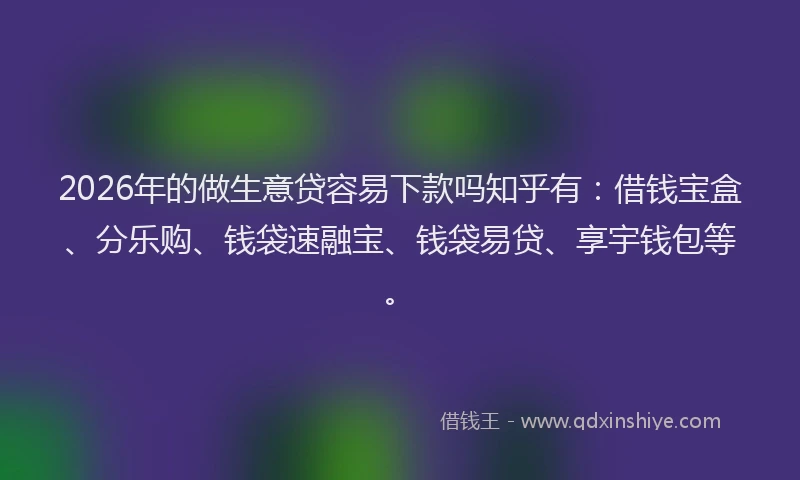 2026年的做生意贷容易下款吗知乎有：借钱宝盒、分乐购、钱袋速融宝、钱袋易贷、享宇钱包等。