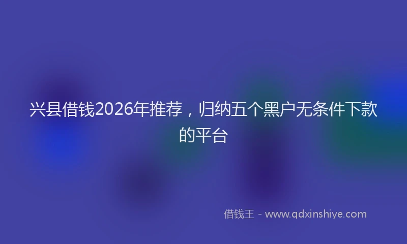 兴县借钱2026年推荐,归纳五个黑户无条件下款的平台