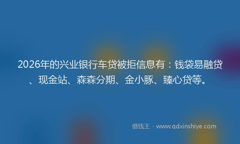 2026年的兴业银行车贷被拒信息有:钱袋易融贷、现金站、森森分期、金小豚、臻心贷等。