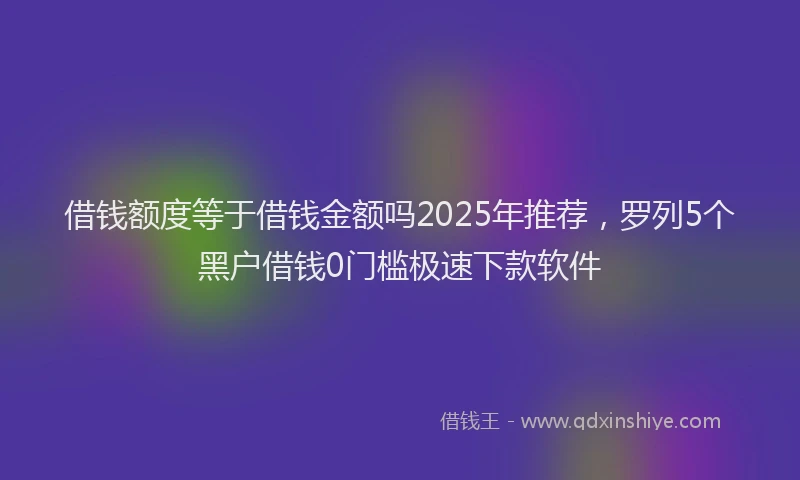 借钱额度等于借钱金额吗2025年推荐，罗列5个黑户借钱0门槛极速下款软件