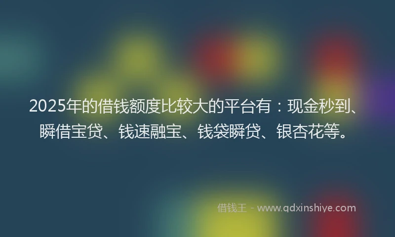 2025年的借钱额度比较大的平台有：现金秒到、瞬借宝贷、钱速融宝、钱袋瞬贷、银杏花等。
