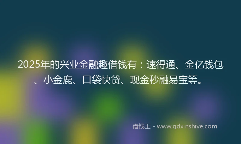 2025年的兴业金融趣借钱有：速得通、金亿钱包、小金鹿、口袋快贷、现金秒融易宝等。
