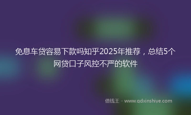 免息车贷容易下款吗知乎2025年推荐，总结5个网贷口子风控不严的软件