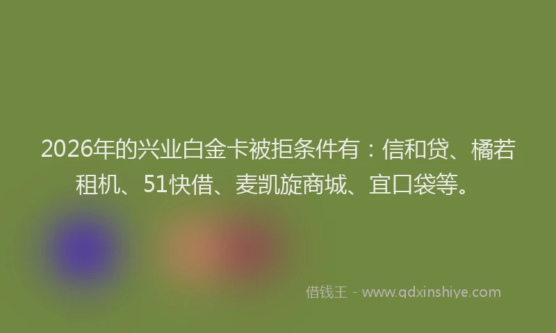 2026年的兴业白金卡被拒条件有:信和贷、橘若租机、51快借、麦凯旋商城、宜口袋等。