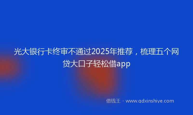 光大银行卡终审不通过2025年推荐，梳理五个网贷大口子轻松借app
