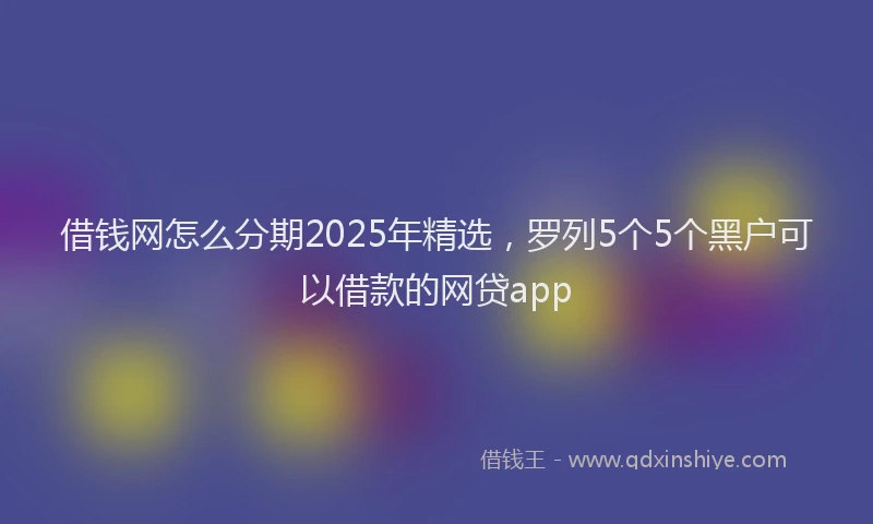 借钱网怎么分期2025年精选，罗列5个5个黑户可以借款的网贷app