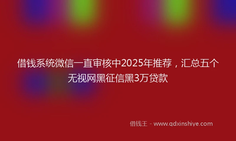 借钱系统微信一直审核中2025年推荐，汇总五个无视网黑征信黑3万贷款