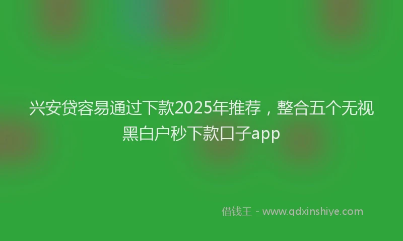 兴安贷容易通过下款2025年推荐，整合五个无视黑白户秒下款口子app