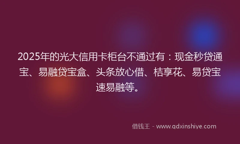 2025年的光大信用卡柜台不通过有：现金秒贷通宝、易融贷宝盒、头条放心借、桔享花、易贷宝速易融等。