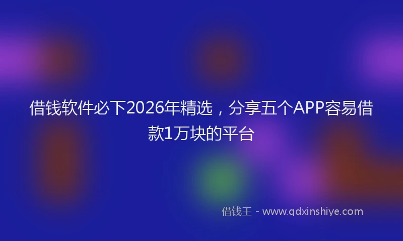借钱软件必下2026年精选，分享五个APP容易借款1万块的平台