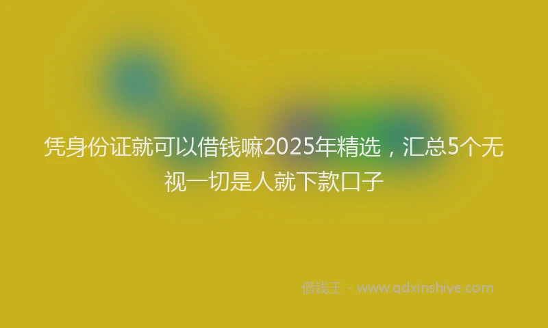 凭身份证就可以借钱嘛2025年精选，汇总5个无视一切是人就下款口子