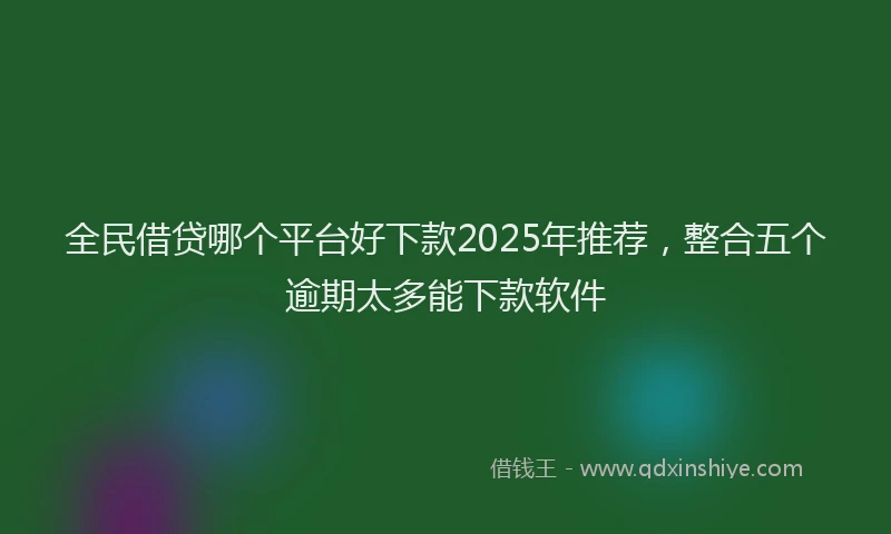 全民借贷哪个平台好下款2025年推荐，整合五个逾期太多能下款软件