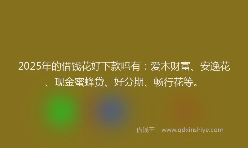 2025年的借钱花好下款吗有:爱木财富、安逸花、现金蜜蜂贷、好分期、畅行花等。