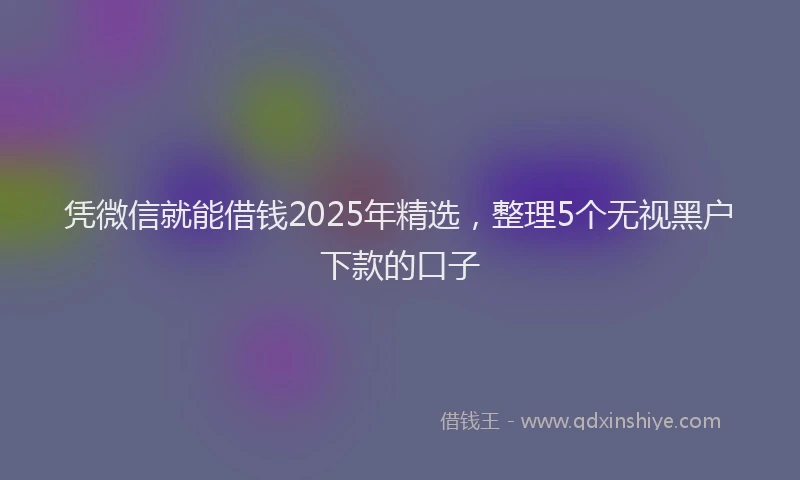 凭微信就能借钱2025年精选，整理5个无视黑户下款的口子