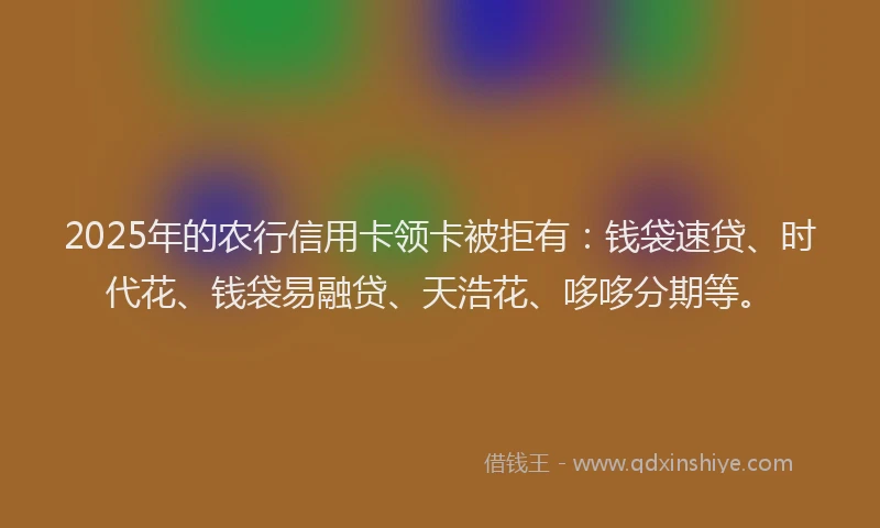 2025年的农行信用卡领卡被拒有：钱袋速贷、时代花、钱袋易融贷、天浩花、哆哆分期等。