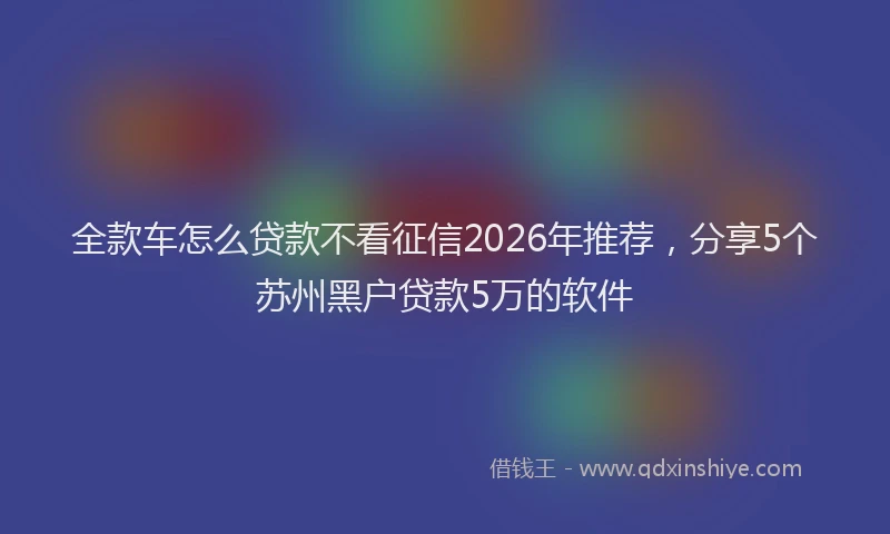 全款车怎么贷款不看征信2026年推荐，分享5个苏州黑户贷款5万的软件