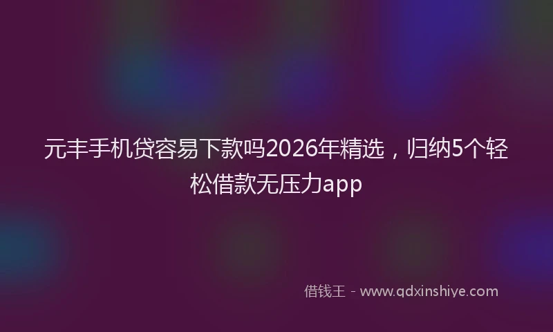 元丰手机贷容易下款吗2026年精选，归纳5个轻松借款无压力app